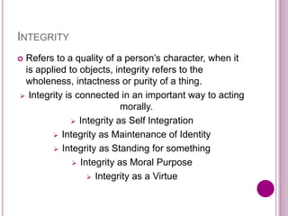 INTEGRITY
 Refers to a quality of a person’s character, when it
is applied to objects, integrity refers to the
wholeness, intactness or purity of a thing.
 Integrity is connected in an important way to acting
morally.
 Integrity as Self Integration
 Integrity as Maintenance of Identity
 Integrity as Standing for something
 Integrity as Moral Purpose
 Integrity as a Virtue
 