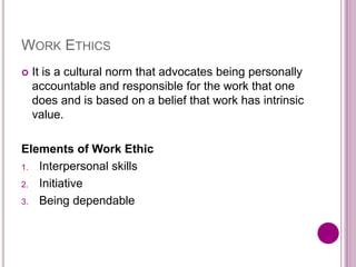 WORK ETHICS
 It is a cultural norm that advocates being personally
accountable and responsible for the work that one
does and is based on a belief that work has intrinsic
value.
Elements of Work Ethic
1. Interpersonal skills
2. Initiative
3. Being dependable
 