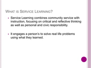 WHAT IS SERVICE LEARNING?
 Service Learning combines community service with
instruction, focusing on critical and reflective thinking
as well as personal and civic responsibility.
 It engages a person’s to solve real life problems
using what they learned.
 