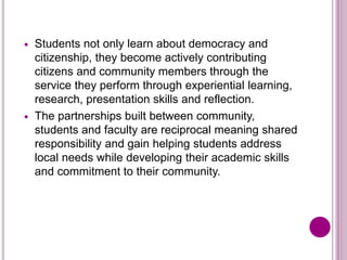  Students not only learn about democracy and
citizenship, they become actively contributing
citizens and community members through the
service they perform through experiential learning,
research, presentation skills and reflection.
 The partnerships built between community,
students and faculty are reciprocal meaning shared
responsibility and gain helping students address
local needs while developing their academic skills
and commitment to their community.
 
