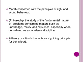  Moral- concerned with the principles of right and
wrong behaviour.
 (Philosophy- the study of the fundamental nature
of problems concerning matters such as
knowledge, reality, and existence, especially when
considered as an academic discipline.
 A theory or attitude that acts as a guiding principle
for behaviour).
 
