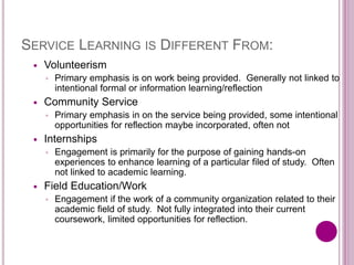 SERVICE LEARNING IS DIFFERENT FROM:
 Volunteerism
◦ Primary emphasis is on work being provided. Generally not linked to
intentional formal or information learning/reflection
 Community Service
◦ Primary emphasis in on the service being provided, some intentional
opportunities for reflection maybe incorporated, often not
 Internships
◦ Engagement is primarily for the purpose of gaining hands-on
experiences to enhance learning of a particular filed of study. Often
not linked to academic learning.
 Field Education/Work
◦ Engagement if the work of a community organization related to their
academic field of study. Not fully integrated into their current
coursework, limited opportunities for reflection.
 