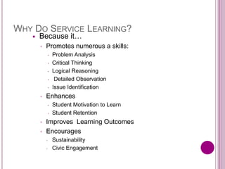 WHY DO SERVICE LEARNING?
 Because it…
◦ Promotes numerous a skills:
 Problem Analysis
 Critical Thinking
 Logical Reasoning
 Detailed Observation
 Issue Identification
◦ Enhances
 Student Motivation to Learn
 Student Retention
◦ Improves Learning Outcomes
◦ Encourages
◦ Sustainability
◦ Civic Engagement
 