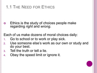 1.1 THE NEED FOR ETHICS
 Ethics is the study of choices people make
regarding right and wrong.
Each of us make dozens of moral choices daily:
1. Go to school or to work or play sick.
2. Use someone else’s work as our own or study and
do your best.
3. Tell the truth or tell a lie.
4. Obey the speed limit or ignore it.
 