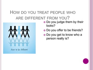 HOW DO YOU TREAT PEOPLE WHO
ARE DIFFERENT FROM YOU?
 Do you judge them by their
looks?
 Do you offer to be friends?
 Do you get to know who a
person really is?
 
