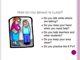 HOW DO YOU BEHAVE IN CLASS?
 Do you talk while others
are talking?
 Do you raise your hand
when you need help?
 Do you help teachers and
other students?
 Do you keep your area
clean?
 Do you practice the 6 P’s?
 