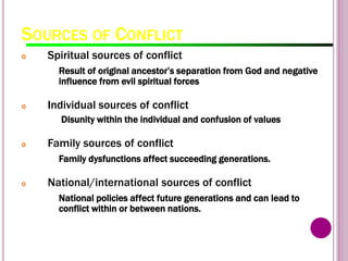 SOURCES OF CONFLICT
o Spiritual sources of conflict
Result of original ancestor’s separation from God and negative
influence from evil spiritual forces
o Individual sources of conflict
Disunity within the individual and confusion of values
o Family sources of conflict
Family dysfunctions affect succeeding generations.
o National/international sources of conflict
National policies affect future generations and can lead to
conflict within or between nations.
 