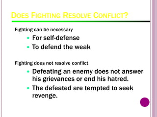 DOES FIGHTING RESOLVE CONFLICT?
Fighting can be necessary
 For self-defense
 To defend the weak
Fighting does not resolve conflict
 Defeating an enemy does not answer
his grievances or end his hatred.
 The defeated are tempted to seek
revenge.
 