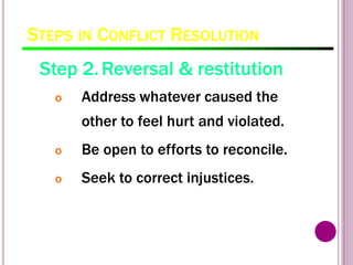 STEPS IN CONFLICT RESOLUTION
Step 2.Reversal & restitution
o Address whatever caused the
other to feel hurt and violated.
o Be open to efforts to reconcile.
o Seek to correct injustices.
 