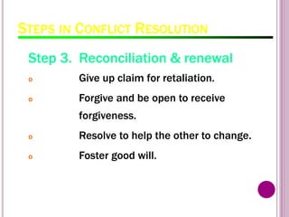 STEPS IN CONFLICT RESOLUTION
Step 3. Reconciliation & renewal
o Give up claim for retaliation.
o Forgive and be open to receive
forgiveness.
o Resolve to help the other to change.
o Foster good will.
 