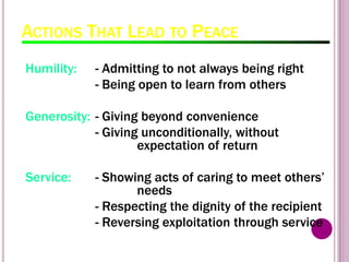 ACTIONS THAT LEAD TO PEACE
Humility: - Admitting to not always being right
- Being open to learn from others
Generosity: - Giving beyond convenience
- Giving unconditionally, without
expectation of return
Service: - Showing acts of caring to meet others’
needs
- Respecting the dignity of the recipient
- Reversing exploitation through service
 