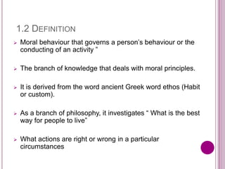 1.2 DEFINITION
 Moral behaviour that governs a person’s behaviour or the
conducting of an activity ”
 The branch of knowledge that deals with moral principles.
 It is derived from the word ancient Greek word ethos (Habit
or custom).
 As a branch of philosophy, it investigates “ What is the best
way for people to live”
 What actions are right or wrong in a particular
circumstances
 