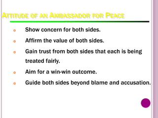 ATTITUDE OF AN AMBASSADOR FOR PEACE
o Show concern for both sides.
o Affirm the value of both sides.
o Gain trust from both sides that each is being
treated fairly.
o Aim for a win-win outcome.
o Guide both sides beyond blame and accusation.
 
