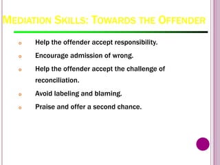 MEDIATION SKILLS: TOWARDS THE OFFENDER
o Help the offender accept responsibility.
o Encourage admission of wrong.
o Help the offender accept the challenge of
reconciliation.
o Avoid labeling and blaming.
o Praise and offer a second chance.
 