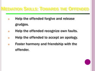 MEDIATION SKILLS: TOWARDS THE OFFENDED
o Help the offended forgive and release
grudges.
o Help the offended recognize own faults.
o Help the offended to accept an apology.
o Foster harmony and friendship with the
offender.
 