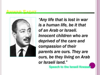 ANWAR SADAT
99
“Any life that is lost in war
is a human life, be it that
of an Arab or Israeli.
Innocent children who are
deprived of the care and
compassion of their
parents are ours. They are
ours, be they living on Arab
or Israeli land.”
Speech to the Israeli Knesset
 