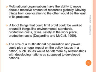  Multinational organisations have the ability to move
about a massive amount of resources globally. Moving
things from one location to the other would be the least
of its problems.
 A lot of things that could limit profit could be worked
around if things like environmental standards,
production costs, taxes, safety at the work place,
production costs (Desjardins and McCall, 1990).
 The size of a multinational organisation and power
could play a huge impact on the policy issues in a
nation, such issues would be felt more by relationships
with developing nations as supposed to developed
nations.
10-06-2021
11
Global
Issues
 