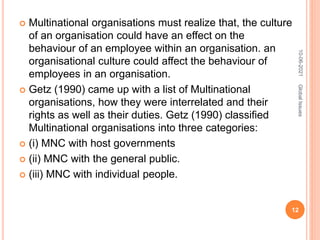  Multinational organisations must realize that, the culture
of an organisation could have an effect on the
behaviour of an employee within an organisation. an
organisational culture could affect the behaviour of
employees in an organisation.
 Getz (1990) came up with a list of Multinational
organisations, how they were interrelated and their
rights as well as their duties. Getz (1990) classified
Multinational organisations into three categories:
 (i) MNC with host governments
 (ii) MNC with the general public.
 (iii) MNC with individual people.
10-06-2021
12
Global
Issues
 