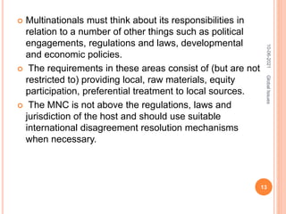  Multinationals must think about its responsibilities in
relation to a number of other things such as political
engagements, regulations and laws, developmental
and economic policies.
 The requirements in these areas consist of (but are not
restricted to) providing local, raw materials, equity
participation, preferential treatment to local sources.
 The MNC is not above the regulations, laws and
jurisdiction of the host and should use suitable
international disagreement resolution mechanisms
when necessary.
10-06-2021
13
Global
Issues
 