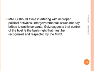  MNCS should avoid interfering with improper
political activities, intergovernmental issues nor pay
bribes to public servants. Getz suggests that control
of the host is the basic right that must be
recognized and respected by the MNC.
10-06-2021
14
Global
Issues
 