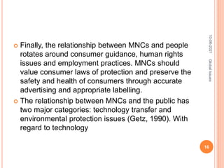  Finally, the relationship between MNCs and people
rotates around consumer guidance, human rights
issues and employment practices. MNCs should
value consumer laws of protection and preserve the
safety and health of consumers through accurate
advertising and appropriate labelling.
 The relationship between MNCs and the public has
two major categories: technology transfer and
environmental protection issues (Getz, 1990). With
regard to technology
10-06-2021
16
Global
Issues
 