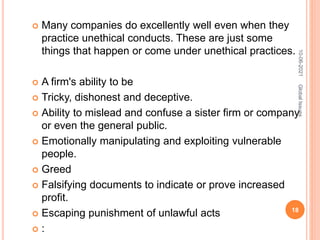  Many companies do excellently well even when they
practice unethical conducts. These are just some
things that happen or come under unethical practices.
 A firm's ability to be
 Tricky, dishonest and deceptive.
 Ability to mislead and confuse a sister firm or company
or even the general public.
 Emotionally manipulating and exploiting vulnerable
people.
 Greed
 Falsifying documents to indicate or prove increased
profit.
 Escaping punishment of unlawful acts
 :
10-06-2021
18
Global
Issues
 