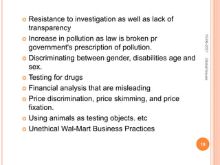  Resistance to investigation as well as lack of
transparency
 Increase in pollution as law is broken pr
government's prescription of pollution.
 Discriminating between gender, disabilities age and
sex.
 Testing for drugs
 Financial analysis that are misleading
 Price discrimination, price skimming, and price
fixation.
 Using animals as testing objects. etc
 Unethical Wal-Mart Business Practices
10-06-2021
19
Global
Issues
 