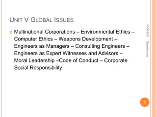 UNIT V GLOBAL ISSUES
 Multinational Corporations – Environmental Ethics –
Computer Ethics – Weapons Development –
Engineers as Managers – Consulting Engineers –
Engineers as Expert Witnesses and Advisors –
Moral Leadership –Code of Conduct – Corporate
Social Responsibility
10-06-2021
2
Global
Issues
 