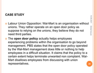 CASE STUDY
 Labour Union Opposition: Wal-Mart is an organisation without
unions. They rather operate on an open door policy as
suppose to relying on the unions, they believe they do not
need third parties.
 The open door policy actually helps employees
experiencing problems within the organisation to go beyond
management. PBS states that the open door policy operated
by the Wal-Mart management does little or nothing to help
employees in a difficult situation. It claims that the policy to a
certain extent helps terminate unwanted non complaint. Wal-
Mart disallows employees from discussing with union
representatives.
10-06-2021
20
Global
Issues
 
