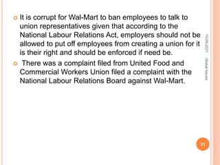  It is corrupt for Wal-Mart to ban employees to talk to
union representatives given that according to the
National Labour Relations Act, employers should not be
allowed to put off employees from creating a union for it
is their right and should be enforced if need be.
 There was a complaint filed from United Food and
Commercial Workers Union filed a complaint with the
National Labour Relations Board against Wal-Mart.
10-06-2021
21
Global
Issues
 