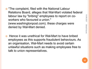  “The complaint, filed with the National Labour
Relations Board, alleges that Wal-Mart violated federal
labour law by "bribing" employees to report on co-
workers who favoured a union."
(www.washingtonpost.com). these charges were
denied by Wal-Mart denied.
 Hence it was unethical for Wal-Mart to have bribed
employees as this supports fraudulent behaviours. As
an organisation, Wal-Mart needs to avoid certain
unlawful situations such as making employees free to
talk to union representatives.
10-06-2021
22
Global
Issues
 