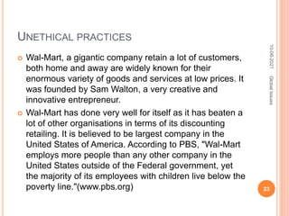 UNETHICAL PRACTICES
 Wal-Mart, a gigantic company retain a lot of customers,
both home and away are widely known for their
enormous variety of goods and services at low prices. It
was founded by Sam Walton, a very creative and
innovative entrepreneur.
 Wal-Mart has done very well for itself as it has beaten a
lot of other organisations in terms of its discounting
retailing. It is believed to be largest company in the
United States of America. According to PBS, "Wal-Mart
employs more people than any other company in the
United States outside of the Federal government, yet
the majority of its employees with children live below the
poverty line."(www.pbs.org)
10-06-2021
23
Global
Issues
 