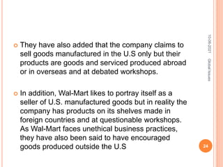 They have also added that the company claims to
sell goods manufactured in the U.S only but their
products are goods and serviced produced abroad
or in overseas and at debated workshops.
 In addition, Wal-Mart likes to portray itself as a
seller of U.S. manufactured goods but in reality the
company has products on its shelves made in
foreign countries and at questionable workshops.
As Wal-Mart faces unethical business practices,
they have also been said to have encouraged
goods produced outside the U.S
10-06-2021
24
Global
Issues
 