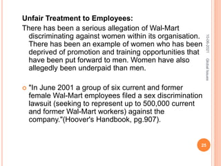 Unfair Treatment to Employees:
There has been a serious allegation of Wal-Mart
discriminating against women within its organisation.
There has been an example of women who has been
deprived of promotion and training opportunities that
have been put forward to men. Women have also
allegedly been underpaid than men.
 "In June 2001 a group of six current and former
female Wal-Mart employees filed a sex discrimination
lawsuit (seeking to represent up to 500,000 current
and former Wal-Mart workers) against the
company."(Hoover's Handbook, pg.907).
10-06-2021
25
Global
Issues
 