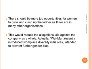  There should be more job opportunities for women
to grow and climb up the ladder as there are in
many other organisations.
 This would reduce the allegations laid against the
company as a whole. Actually, "Wal-Mart recently
introduced workplace diversity initiatives, intended
to prevent further gender bias.
10-06-2021
27
Global
Issues
 