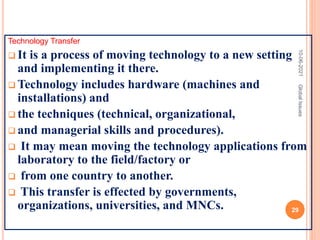 Technology Transfer
 It is a process of moving technology to a new setting
and implementing it there.
 Technology includes hardware (machines and
installations) and
 the techniques (technical, organizational,
 and managerial skills and procedures).
 It may mean moving the technology applications from
laboratory to the field/factory or
 from one country to another.
 This transfer is effected by governments,
organizations, universities, and MNCs.
10-06-2021
29
Global
Issues
 