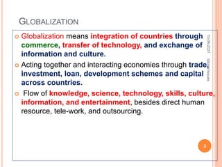 GLOBALIZATION
 Globalization means integration of countries through
commerce, transfer of technology, and exchange of
information and culture.
 Acting together and interacting economies through trade,
investment, loan, development schemes and capital
across countries.
 Flow of knowledge, science, technology, skills, culture,
information, and entertainment, besides direct human
resource, tele-work, and outsourcing.
10-06-2021
3
Global
Issues
 