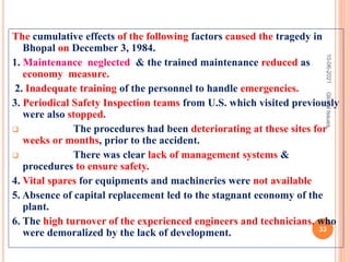 The cumulative effects of the following factors caused the tragedy in
Bhopal on December 3, 1984.
1. Maintenance neglected & the trained maintenance reduced as
economy measure.
2. Inadequate training of the personnel to handle emergencies.
3. Periodical Safety Inspection teams from U.S. which visited previously
were also stopped.
 The procedures had been deteriorating at these sites for
weeks or months, prior to the accident.
 There was clear lack of management systems &
procedures to ensure safety.
4. Vital spares for equipments and machineries were not available
5. Absence of capital replacement led to the stagnant economy of the
plant.
6. The high turnover of the experienced engineers and technicians, who
were demoralized by the lack of development.
10-06-2021
33
Global
Issues
 