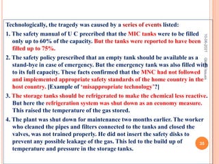 Technologically, the tragedy was caused by a series of events listed:
1. The safety manual of U C precribed that the MIC tanks were to be filled
only up to 60% of the capacity. But the tanks were reported to have been
filled up to 75%.
2. The safety policy prescribed that an empty tank should be available as a
stand-bye in case of emergency. But the emergency tank was also filled with
to its full capacity. These facts confirmed that the MNC had not followed
and implemented appropriate safety standards of the home country in the
host country. [Example of ‘misappropriate technology’?]
3. The storage tanks should be refrigerated to make the chemical less reactive.
But here the refrigeration system was shut down as an economy measure.
This raised the temperature of the gas stored.
4. The plant was shut down for maintenance two months earlier. The worker
who cleaned the pipes and filters connected to the tanks and closed the
valves, was not trained properly. He did not insert the safety disks to
prevent any possible leakage of the gas. This led to the build up of
temperature and pressure in the storage tanks.
10-06-2021
35
Global
Issues
 