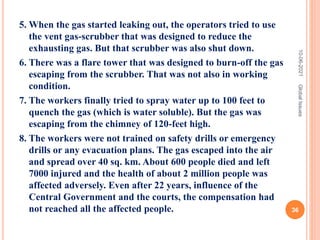 5. When the gas started leaking out, the operators tried to use
the vent gas-scrubber that was designed to reduce the
exhausting gas. But that scrubber was also shut down.
6. There was a flare tower that was designed to burn-off the gas
escaping from the scrubber. That was not also in working
condition.
7. The workers finally tried to spray water up to 100 feet to
quench the gas (which is water soluble). But the gas was
escaping from the chimney of 120-feet high.
8. The workers were not trained on safety drills or emergency
drills or any evacuation plans. The gas escaped into the air
and spread over 40 sq. km. About 600 people died and left
7000 injured and the health of about 2 million people was
affected adversely. Even after 22 years, influence of the
Central Government and the courts, the compensation had
not reached all the affected people.
10-06-2021
36
Global
Issues
 