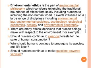  Environmental ethics is the part of environmental
philosophy which considers extending the traditional
boundaries of ethics from solely including humans to
including the non-human world. It exerts influence on a
large range of disciplines including environmental
law, environmental sociology, ecotheology, ecological
economics, ecology and environmental geography.
 There are many ethical decisions that human beings
make with respect to the environment. For example:
 Should humans continue to clear cut forests for the
sake of human consumption?
 Why should humans continue to propagate its species,
and life itself?
 Should humans continue to make gasoline-powered
vehicles?
10-06-2021
39
Global
Issues
 
