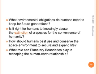  What environmental obligations do humans need to
keep for future generations?
 Is it right for humans to knowingly cause
the extinction of a species for the convenience of
humanity?
 How should humans best use and conserve the
space environment to secure and expand life?
 What role can Planetary Boundaries play in
reshaping the human-earth relationship?
10-06-2021
40
Global
Issues
 