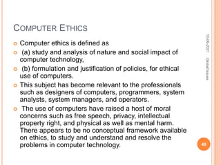 COMPUTER ETHICS
 Computer ethics is defined as
 (a) study and analysis of nature and social impact of
computer technology,
 (b) formulation and justification of policies, for ethical
use of computers.
 This subject has become relevant to the professionals
such as designers of computers, programmers, system
analysts, system managers, and operators.
 The use of computers have raised a host of moral
concerns such as free speech, privacy, intellectual
property right, and physical as well as mental harm.
There appears to be no conceptual framework available
on ethics, to study and understand and resolve the
problems in computer technology.
10-06-2021
49
Global
Issues
 