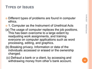 TYPES OF ISSUES
 Different types of problems are found in computer
ethics.
 1. Computer as the Instrument of Unethical Acts
(a) The usage of computer replaces the job positions.
This has been overcome to a large extent by
readjusting work assignments, and training
everyone on computer applications such as word
processing, editing, and graphics.
(b) Breaking privacy. Information or data of the
individuals accessed or erased or the ownership
changed.
(c) Defraud a bank or a client, by accessing and
withdrawing money from other’s bank account.
10-06-2021
50
Global
Issues
 