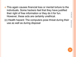  This again causes financial loss or mental torture to the
individuals. Some hackers feel that they have justified
their right of free information or they do it for fun.
However, these acts are certainly unethical.
(c) Health hazard: The computers pose threat during their
use as well as during disposal
10-06-2021
52
Global
Issues
 