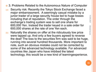  3. Problems Related to the Autonomous Nature of Computer
(a) Security risk: Recently the Tokyo Stock Exchange faced a
major embarrassment. A seemingly casual mistake by a
junior trader of a large security house led to huge losses
including that of reputation. The order through the
exchange’s trading system was to sell one share for
600,000 Yen. Instead the trader keyed in a sale order for
600,000 shares at the rate of one Yen each.
(b) Naturally the shares on offer at the ridiculously low price
were lapped up. And only a few buyers agreed to reverse
the deal! The loss to the securities firm was said to be huge,
running into several hundred thousands. More important to
note, such an obvious mistake could not be corrected by
some of the advanced technology available. For advanced
countries like Japan who have imbibed the latest
technology, this would be a new kind of learningexperience.
10-06-2021
53
Global
Issues
 