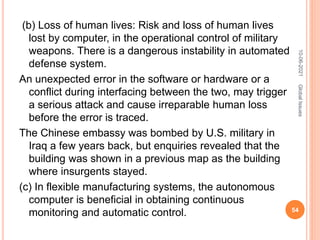 (b) Loss of human lives: Risk and loss of human lives
lost by computer, in the operational control of military
weapons. There is a dangerous instability in automated
defense system.
An unexpected error in the software or hardware or a
conflict during interfacing between the two, may trigger
a serious attack and cause irreparable human loss
before the error is traced.
The Chinese embassy was bombed by U.S. military in
Iraq a few years back, but enquiries revealed that the
building was shown in a previous map as the building
where insurgents stayed.
(c) In flexible manufacturing systems, the autonomous
computer is beneficial in obtaining continuous
monitoring and automatic control.
10-06-2021
54
Global
Issues
 