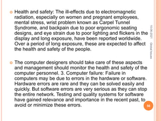  Health and safety: The ill-effects due to electromagnetic
radiation, especially on women and pregnant employees,
mental stress, wrist problem known as Carpel Tunnel
Syndrome, and backpain due to poor ergonomic seating
designs, and eye strain due to poor lighting and flickers in the
display and long exposure, have been reported worldwide.
Over a period of long exposure, these are expected to affect
the health and safety of the people.
 The computer designers should take care of these aspects
and management should monitor the health and safety of the
computer personnel. 3. Computer failure: Failure in
computers may be due to errors in the hardware or software.
Hardware errors are rare and they can be solved easily and
quickly. But software errors are very serious as they can stop
the entire network. Testing and quality systems for software
have gained relevance and importance in the recent past, to
avoid or minimize these errors.
10-06-2021
56
Global
Issues
 