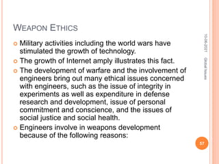 WEAPON ETHICS
 Military activities including the world wars have
stimulated the growth of technology.
 The growth of Internet amply illustrates this fact.
 The development of warfare and the involvement of
engineers bring out many ethical issues concerned
with engineers, such as the issue of integrity in
experiments as well as expenditure in defense
research and development, issue of personal
commitment and conscience, and the issues of
social justice and social health.
 Engineers involve in weapons development
because of the following reasons:
10-06-2021
57
Global
Issues
 