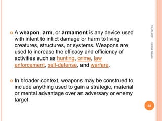  A weapon, arm, or armament is any device used
with intent to inflict damage or harm to living
creatures, structures, or systems. Weapons are
used to increase the efficacy and efficiency of
activities such as hunting, crime, law
enforcement, self-defense, and warfare.
 In broader context, weapons may be construed to
include anything used to gain a strategic, material
or mental advantage over an adversary or enemy
target.
10-06-2021
58
Global
Issues
 